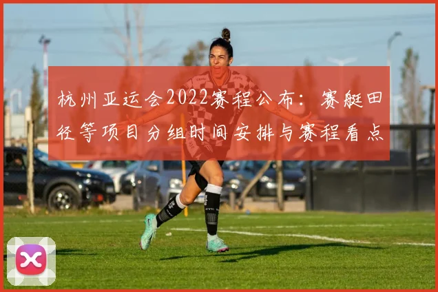 杭州亚运会2022赛程公布:赛艇田径等项目分组时间安排与赛程看点