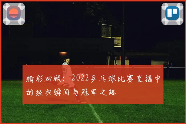 精彩回顾：2022乒乓球比赛直播中的经典瞬间与冠军之路