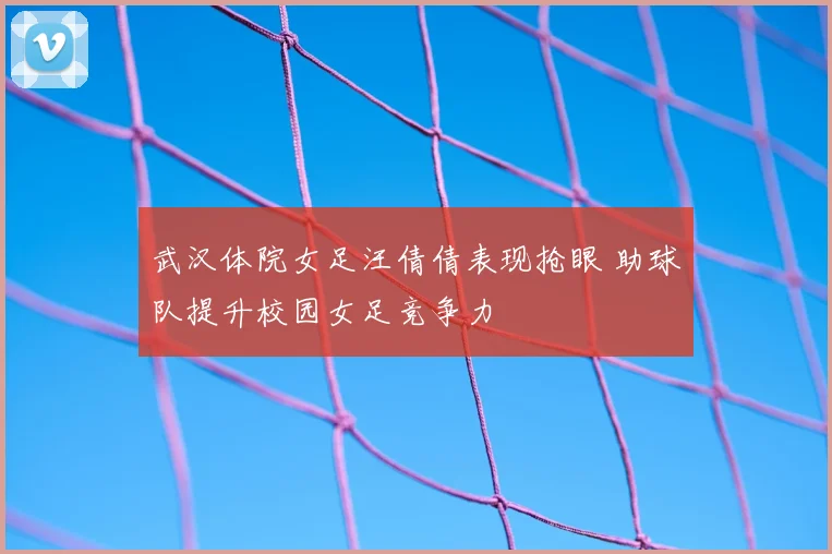 武汉体院女足汪倩倩表现抢眼 助球队提升校园女足竞争力